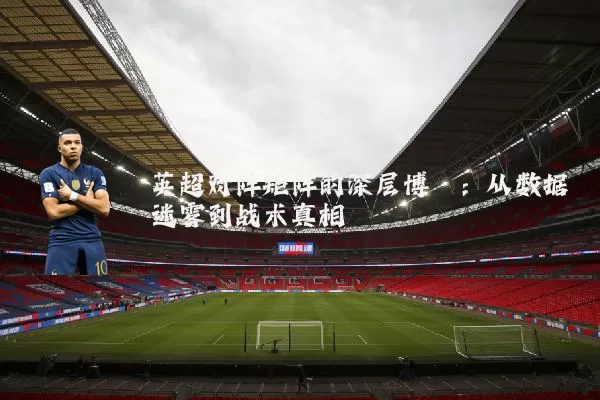 英超对阵矩阵的深层博弈:从数据迷雾到战术真相