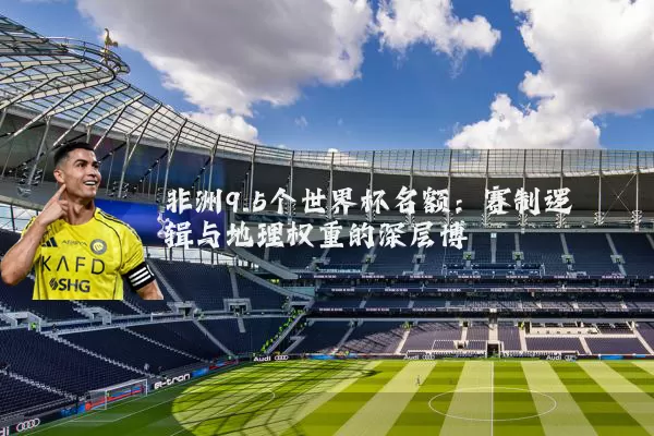 非洲9.5个世界杯名额:赛制逻辑与地理权重的深层博弈