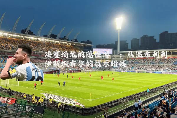 决赛场地的隐性博弈:从温布利到伊斯坦布尔的战术暗线